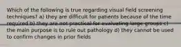 Which of the following is true regarding visual field screening techniques? a) they are difficult for patients because of the time required b) they are not practical for evaluating large groups c) the main purpose is to rule out pathology d) they cannot be used to confirm changes in prior fields