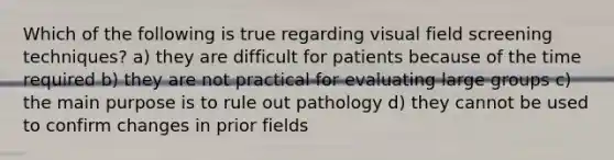 Which of the following is true regarding visual field screening techniques? a) they are difficult for patients because of the time required b) they are not practical for evaluating large groups c) the main purpose is to rule out pathology d) they cannot be used to confirm changes in prior fields