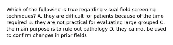 Which of the following is true regarding visual field screening techniques? A. they are difficult for patients because of the time required B. they are not practical for evaluating large grouped C. the main purpose is to rule out pathology D. they cannot be used to confirm changes in prior fields