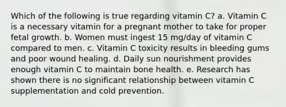 Which of the following is true regarding vitamin C? a. Vitamin C is a necessary vitamin for a pregnant mother to take for proper fetal growth. b. Women must ingest 15 mg/day of vitamin C compared to men. c. Vitamin C toxicity results in bleeding gums and poor wound healing. d. Daily sun nourishment provides enough vitamin C to maintain bone health. e. Research has shown there is no significant relationship between vitamin C supplementation and cold prevention.