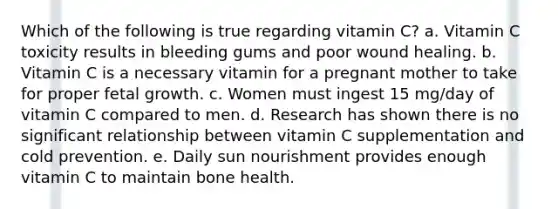 Which of the following is true regarding vitamin C? a. Vitamin C toxicity results in bleeding gums and poor wound healing. b. Vitamin C is a necessary vitamin for a pregnant mother to take for proper fetal growth. c. Women must ingest 15 mg/day of vitamin C compared to men. d. Research has shown there is no significant relationship between vitamin C supplementation and cold prevention. e. Daily sun nourishment provides enough vitamin C to maintain bone health.