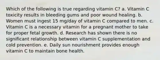 Which of the following is true regarding vitamin C? a. Vitamin C toxicity results in bleeding gums and poor wound healing. b. Women must ingest 15 mg/day of vitamin C compared to men. c. Vitamin C is a necessary vitamin for a pregnant mother to take for proper fetal growth. d. Research has shown there is no significant relationship between vitamin C supplementation and cold prevention. e. Daily sun nourishment provides enough vitamin C to maintain bone health.