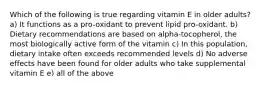 Which of the following is true regarding vitamin E in older adults? a) It functions as a pro-oxidant to prevent lipid pro-oxidant. b) Dietary recommendations are based on alpha-tocopherol, the most biologically active form of the vitamin c) In this population, dietary intake often exceeds recommended levels d) No adverse effects have been found for older adults who take supplemental vitamin E e) all of the above