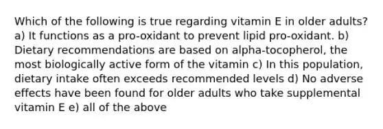 Which of the following is true regarding vitamin E in older adults? a) It functions as a pro-oxidant to prevent lipid pro-oxidant. b) Dietary recommendations are based on alpha-tocopherol, the most biologically active form of the vitamin c) In this population, dietary intake often exceeds recommended levels d) No adverse effects have been found for older adults who take supplemental vitamin E e) all of the above