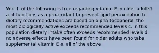 Which of the following is true regarding vitamin E in older adults? a. it functions as a pro-oxidant to prevent lipid per-oxidation b. dietary recommendations are based on alpha-tocopherol, the most biologically active exceeds recommended levels c. in this population dietary intake often exceeds recommended levels d. no adverse effects have been found for older adults who take supplemental vitamin E e. all of the above