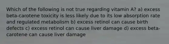 Which of the following is not true regarding vitamin A? a) excess beta-carotene toxicity is less likely due to its low absorption rate and regulated metabolism b) excess retinol can cause birth defects c) excess retinol can cause liver damage d) excess beta-carotene can cause liver damage