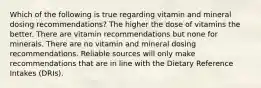 Which of the following is true regarding vitamin and mineral dosing recommendations? The higher the dose of vitamins the better. There are vitamin recommendations but none for minerals. There are no vitamin and mineral dosing recommendations. Reliable sources will only make recommendations that are in line with the Dietary Reference Intakes (DRIs).