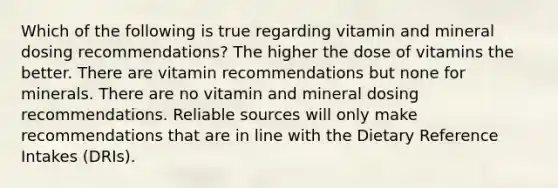 Which of the following is true regarding vitamin and mineral dosing recommendations? The higher the dose of vitamins the better. There are vitamin recommendations but none for minerals. There are no vitamin and mineral dosing recommendations. Reliable sources will only make recommendations that are in line with the Dietary Reference Intakes (DRIs).