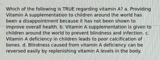 Which of the following is TRUE regarding vitamin A? a. Providing Vitamin A supplementation to children around the world has been a disappointment because it has not been shown to improve overall health. b. Vitamin A supplementation is given to children around the world to prevent blindness and infection. c. Vitamin A deficiency in children leads to poor calcification of bones. d. Blindness caused from vitamin A deficiency can be reversed easily by replenishing vitamin A levels in the body.