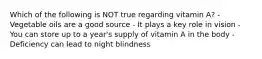 Which of the following is NOT true regarding vitamin A? - Vegetable oils are a good source - It plays a key role in vision - You can store up to a year's supply of vitamin A in the body - Deficiency can lead to night blindness