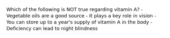 Which of the following is NOT true regarding vitamin A? - Vegetable oils are a good source - It plays a key role in vision - You can store up to a year's supply of vitamin A in the body - Deficiency can lead to night blindness