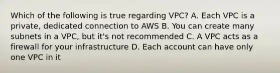 Which of the following is true regarding VPC? A. Each VPC is a private, dedicated connection to AWS B. You can create many subnets in a VPC, but it's not recommended C. A VPC acts as a firewall for your infrastructure D. Each account can have only one VPC in it