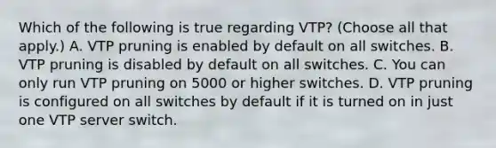 Which of the following is true regarding VTP? (Choose all that apply.) A. VTP pruning is enabled by default on all switches. B. VTP pruning is disabled by default on all switches. C. You can only run VTP pruning on 5000 or higher switches. D. VTP pruning is configured on all switches by default if it is turned on in just one VTP server switch.