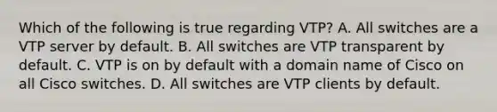 Which of the following is true regarding VTP? A. All switches are a VTP server by default. B. All switches are VTP transparent by default. C. VTP is on by default with a domain name of Cisco on all Cisco switches. D. All switches are VTP clients by default.