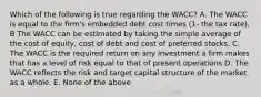 Which of the following is true regarding the WACC? A. The WACC is equal to the firm's embedded debt cost times (1- the tax rate). B The WACC can be estimated by taking the simple average of the cost of equity, cost of debt and cost of preferred stocks. C. The WACC is the required return on any investment a firm makes that has a level of risk equal to that of present operations D. The WACC reflects the risk and target capital structure of the market as a whole. E. None of the above