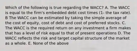 Which of the following is true regarding the WACC? A. The WACC is equal to the firm's embedded debt cost times (1- the tax rate). B The WACC can be estimated by taking the simple average of the cost of equity, cost of debt and cost of preferred stocks. C. The WACC is the required return on any investment a firm makes that has a level of risk equal to that of present operations D. The WACC reflects the risk and target capital structure of the market as a whole. E. None of the above