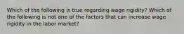 Which of the following is true regarding wage​ rigidity? Which of the following is not one of the factors that can increase wage rigidity in the labor​ market?