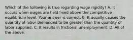 Which of the following is true regarding wage​ rigidity? A. It occurs when wages are held fixed above the competitive equilibrium level. Your answer is correct. B. It usually causes the quantity of labor demanded to be greater than the quantity of labor supplied. C. It results in frictional unemployment. D. All of the above.