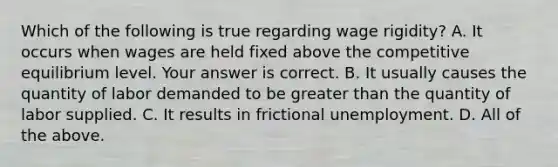 Which of the following is true regarding wage​ rigidity? A. It occurs when wages are held fixed above the competitive equilibrium level. Your answer is correct. B. It usually causes the quantity of labor demanded to be greater than the quantity of labor supplied. C. It results in frictional unemployment. D. All of the above.