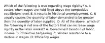 Which of the following is true regarding wage​ rigidity? A. It occurs when wages are held fixed above the competitive equilibrium level. B. It results in frictional unemployment. C. It usually causes the quantity of labor demanded to be greater than the quantity of labor supplied. D. All of the above. Which of the following is not one of the factors that can increase wage rigidity in the labor​ market? A. Government taxation of labor income. B. Collective bargaining. C. Worker resistance to a decline in wages. D. Efficiency wages.