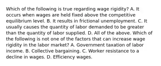 Which of the following is true regarding wage​ rigidity? A. It occurs when wages are held fixed above the competitive equilibrium level. B. It results in frictional unemployment. C. It usually causes the quantity of labor demanded to be greater than the quantity of labor supplied. D. All of the above. Which of the following is not one of the factors that can increase wage rigidity in the labor​ market? A. Government taxation of labor income. B. Collective bargaining. C. Worker resistance to a decline in wages. D. Efficiency wages.