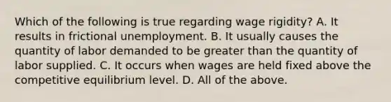 Which of the following is true regarding wage rigidity? A. It results in frictional unemployment. B. It usually causes the quantity of labor demanded to be greater than the quantity of labor supplied. C. It occurs when wages are held fixed above the competitive equilibrium level. D. All of the above.