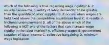 which of the following is true regarding wage rigidity? A. it usually causes the quantity of labor demanded to be greater than the quantity of labor supplied B. it occurs when wages are held fixed above the competitive equilibrium level C. it results in frictional unemployment D. all of the above which of the following is NOT one of the factors that can increase wage rigidity in the labor market? A. efficiency wages B. government taxation of labor income C. collective bargaining D. minimum wage legislation