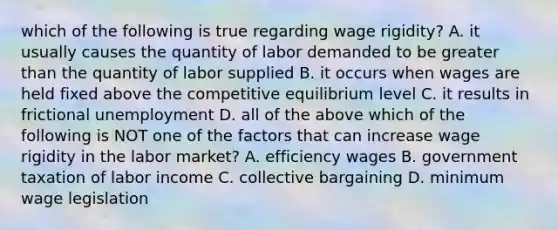 which of the following is true regarding wage rigidity? A. it usually causes the quantity of labor demanded to be greater than the quantity of labor supplied B. it occurs when wages are held fixed above the competitive equilibrium level C. it results in frictional unemployment D. all of the above which of the following is NOT one of the factors that can increase wage rigidity in the labor market? A. efficiency wages B. government taxation of labor income C. collective bargaining D. minimum wage legislation