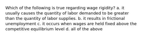 Which of the following is true regarding wage rigidity? a. it usually causes the quantity of labor demanded to be <a href='https://www.questionai.com/knowledge/ktgHnBD4o3-greater-than' class='anchor-knowledge'>greater than</a> the quantity of labor supplies. b. it results in frictional unemployment c. it occurs when wages are held fixed above the competitive equilibrium level d. all of the above