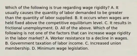 Which of the following is true regarding wage​ rigidity? A. It usually causes the quantity of labor demanded to be <a href='https://www.questionai.com/knowledge/ktgHnBD4o3-greater-than' class='anchor-knowledge'>greater than</a> the quantity of labor supplied. B. It occurs when wages are held fixed above the competitive equilibrium level. C. It results in frictional unemployment. D. All of the above. Which of the following is not one of the factors that can increase wage rigidity in the labor​ market? A. Worker resistance to a decline in wages. B. Government taxation of labor income. C. Increased union membership. D. Minimum wage legislation.