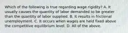 Which of the following is true regarding wage rigidity? A. It usually causes the quantity of labor demanded to be greater than the quantity of labor supplied. B. It results in frictional unemployment. C. It occurs when wages are held fixed above the competitive equilibrium level. D. All of the above.