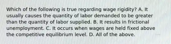 Which of the following is true regarding wage rigidity? A. It usually causes the quantity of labor demanded to be greater than the quantity of labor supplied. B. It results in frictional unemployment. C. It occurs when wages are held fixed above the competitive equilibrium level. D. All of the above.