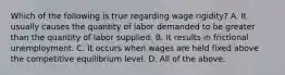 Which of the following is true regarding wage​ rigidity? A. It usually causes the quantity of labor demanded to be greater than the quantity of labor supplied. B. It results in frictional unemployment. C. It occurs when wages are held fixed above the competitive equilibrium level. D. All of the above.