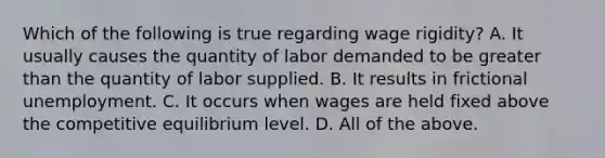 Which of the following is true regarding wage​ rigidity? A. It usually causes the quantity of labor demanded to be greater than the quantity of labor supplied. B. It results in frictional unemployment. C. It occurs when wages are held fixed above the competitive equilibrium level. D. All of the above.