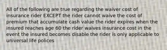 All of the following are true regarding the waiver cost of insurance rider EXCEPT the rider cannot waive the cost of premium that accumulate cash value the rider expires when the insured reaches age 60 the rider waives insurance cost in the event the insured becomes disable the rider is only applicable to universal life polices