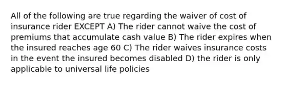 All of the following are true regarding the waiver of cost of insurance rider EXCEPT A) The rider cannot waive the cost of premiums that accumulate cash value B) The rider expires when the insured reaches age 60 C) The rider waives insurance costs in the event the insured becomes disabled D) the rider is only applicable to universal life policies