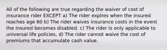 All of the following are true regarding the waiver of cost of insurance rider EXCEPT a) The rider explres when the insured reaches age 60 b) The rider waives insurance costs in the event the insured becomes disabled. c) The rider Is only applicable to universal life policies, d) The rider cannot waive the cost of premiums that accumulate cash value.