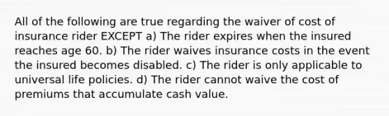 All of the following are true regarding the waiver of cost of insurance rider EXCEPT a) The rider expires when the insured reaches age 60. b) The rider waives insurance costs in the event the insured becomes disabled. c) The rider is only applicable to universal life policies. d) The rider cannot waive the cost of premiums that accumulate cash value.