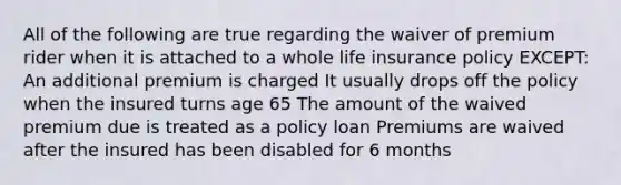 All of the following are true regarding the waiver of premium rider when it is attached to a whole life insurance policy EXCEPT: An additional premium is charged It usually drops off the policy when the insured turns age 65 The amount of the waived premium due is treated as a policy loan Premiums are waived after the insured has been disabled for 6 months