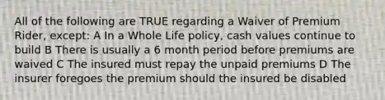 All of the following are TRUE regarding a Waiver of Premium Rider, except: A In a Whole Life policy, cash values continue to build B There is usually a 6 month period before premiums are waived C The insured must repay the unpaid premiums D The insurer foregoes the premium should the insured be disabled