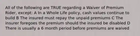 All of the following are TRUE regarding a Waiver of Premium Rider, except: A In a Whole Life policy, cash values continue to build B The insured must repay the unpaid premiums C The insurer foregoes the premium should the insured be disabled D There is usually a 6 month period before premiums are waived