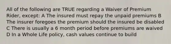 All of the following are TRUE regarding a Waiver of Premium Rider, except: A The insured must repay the unpaid premiums B The insurer foregoes the premium should the insured be disabled C There is usually a 6 month period before premiums are waived D In a Whole Life policy, cash values continue to build