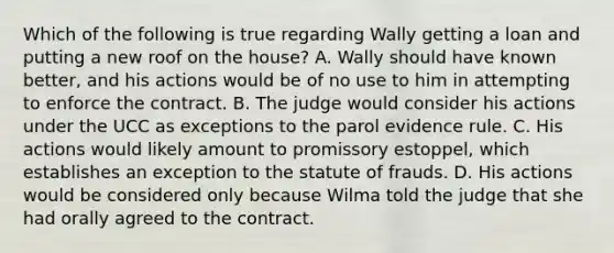 Which of the following is true regarding Wally getting a loan and putting a new roof on the house? A. Wally should have known better, and his actions would be of no use to him in attempting to enforce the contract. B. The judge would consider his actions under the UCC as exceptions to the parol evidence rule. C. His actions would likely amount to promissory estoppel, which establishes an exception to the statute of frauds. D. His actions would be considered only because Wilma told the judge that she had orally agreed to the contract.