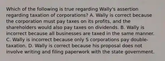 Which of the following is true regarding Wally's assertion regarding taxation of corporations? A. Wally is correct because the corporation must pay taxes on its profits, and the shareholders would also pay taxes on dividends. B. Wally is incorrect because all businesses are taxed in the same manner. C. Wally is incorrect because only S corporations pay double-taxation. D. Wally is correct because his proposal does not involve writing and filing paperwork with the state government.