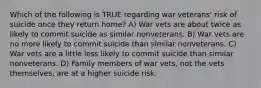 Which of the following is TRUE regarding war veterans' risk of suicide once they return home? A) War vets are about twice as likely to commit suicide as similar nonveterans. B) War vets are no more likely to commit suicide than similar nonveterans. C) War vets are a little less likely to commit suicide than similar nonveterans. D) Family members of war vets, not the vets themselves, are at a higher suicide risk.