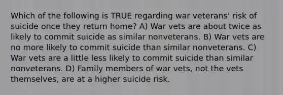 Which of the following is TRUE regarding war veterans' risk of suicide once they return home? A) War vets are about twice as likely to commit suicide as similar nonveterans. B) War vets are no more likely to commit suicide than similar nonveterans. C) War vets are a little less likely to commit suicide than similar nonveterans. D) Family members of war vets, not the vets themselves, are at a higher suicide risk.