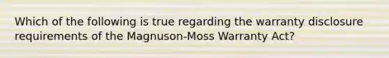 Which of the following is true regarding the warranty disclosure requirements of the Magnuson-Moss Warranty Act?