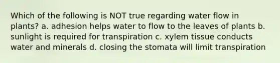 Which of the following is NOT true regarding water flow in plants? a. adhesion helps water to flow to the leaves of plants b. sunlight is required for transpiration c. xylem tissue conducts water and minerals d. closing the stomata will limit transpiration