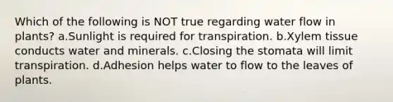 Which of the following is NOT true regarding water flow in plants? a.Sunlight is required for transpiration. b.Xylem tissue conducts water and minerals. c.Closing the stomata will limit transpiration. d.Adhesion helps water to flow to the leaves of plants.