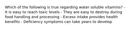 Which of the following is true regarding water soluble vitamins? - It is easy to reach toxic levels - They are easy to destroy during food handling and processing - Excess intake provides health benefits - Deficiency symptoms can take years to develop